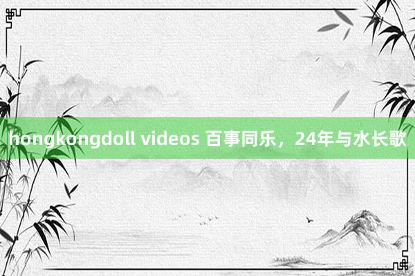 hongkongdoll videos 百事同乐，24年与水长歌