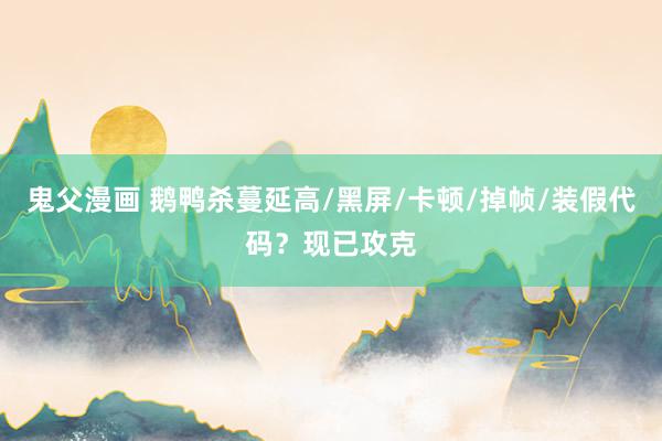 鬼父漫画 鹅鸭杀蔓延高/黑屏/卡顿/掉帧/装假代码？现已攻克