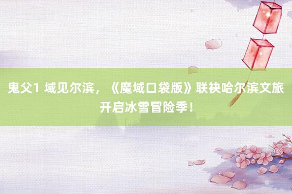 鬼父1 域见尔滨，《魔域口袋版》联袂哈尔滨文旅开启冰雪冒险季！