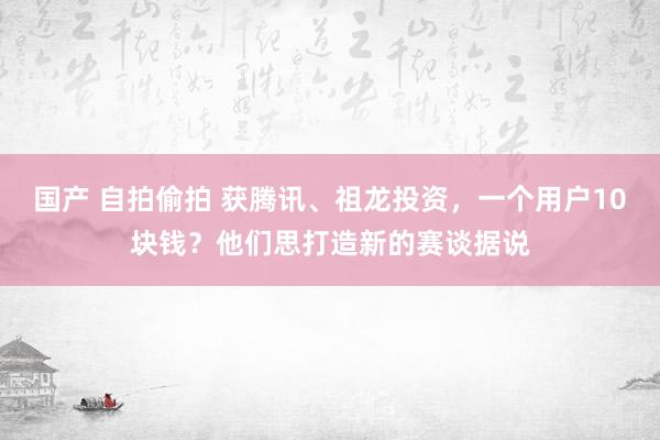 国产 自拍偷拍 获腾讯、祖龙投资，一个用户10块钱？他们思打造新的赛谈据说