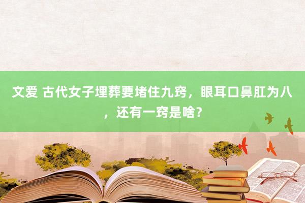 文爱 古代女子埋葬要堵住九窍，眼耳口鼻肛为八，还有一窍是啥？