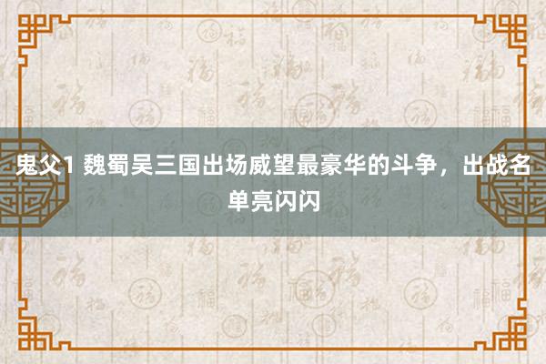 鬼父1 魏蜀吴三国出场威望最豪华的斗争，出战名单亮闪闪