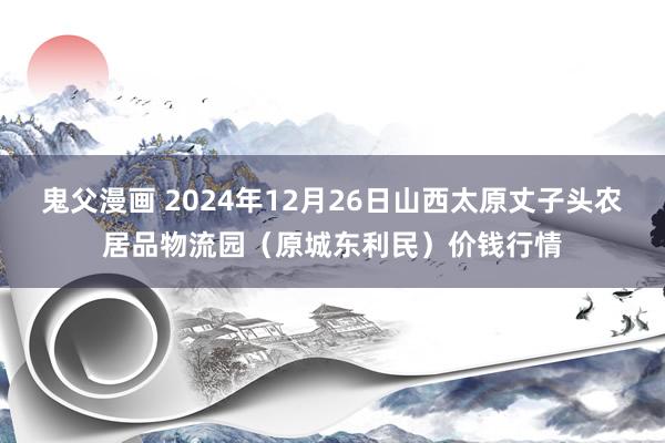 鬼父漫画 2024年12月26日山西太原丈子头农居品物流园（原城东利民）价钱行情