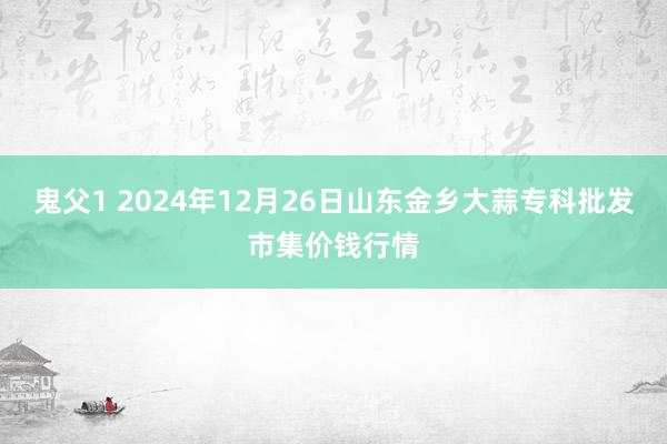 鬼父1 2024年12月26日山东金乡大蒜专科批发市集价钱行情