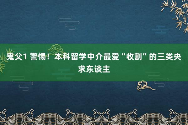 鬼父1 警惕！本科留学中介最爱“收割”的三类央求东谈主