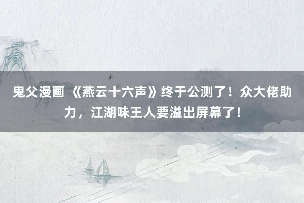 鬼父漫画 《燕云十六声》终于公测了！众大佬助力，江湖味王人要溢出屏幕了！