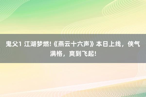 鬼父1 江湖梦燃!《燕云十六声》本日上线，侠气满格，爽到飞起!