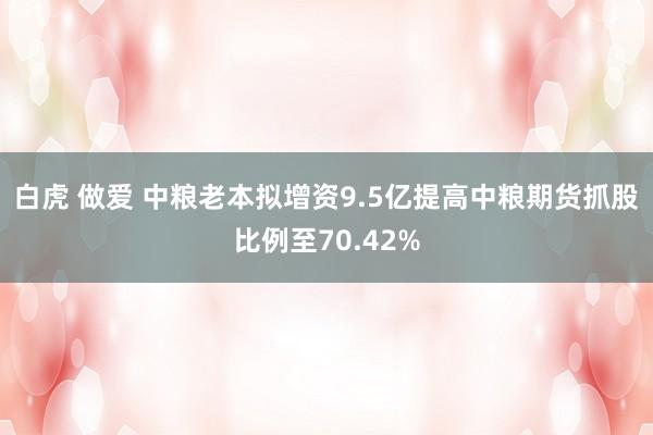 白虎 做爱 中粮老本拟增资9.5亿提高中粮期货抓股比例至70.42%