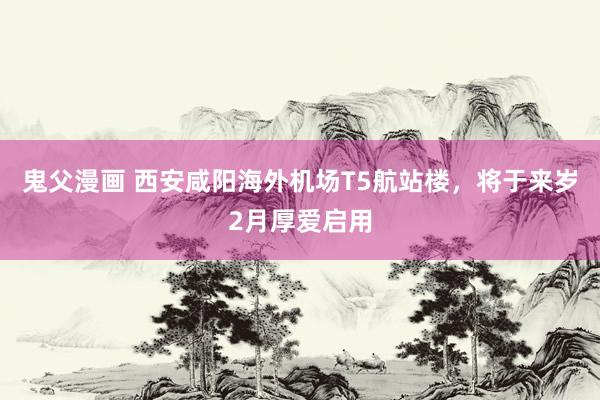 鬼父漫画 西安咸阳海外机场T5航站楼，将于来岁2月厚爱启用