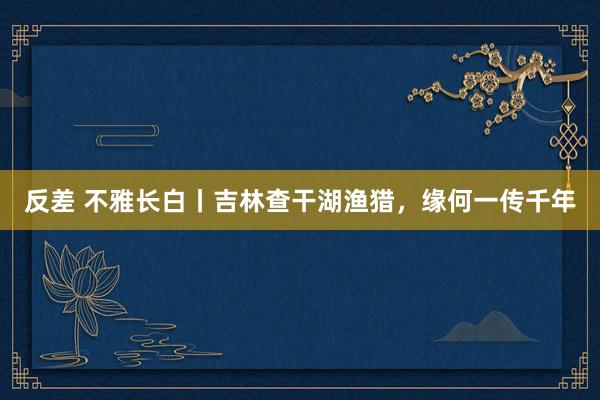 反差 不雅长白丨吉林查干湖渔猎，缘何一传千年