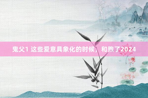 鬼父1 这些爱意具象化的时候，和煦了2024