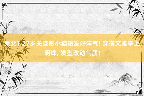 鬼父1 27岁关晓彤小猫短发好洋气! 穿搭文雅掌上明珠， 发型改动气质!
