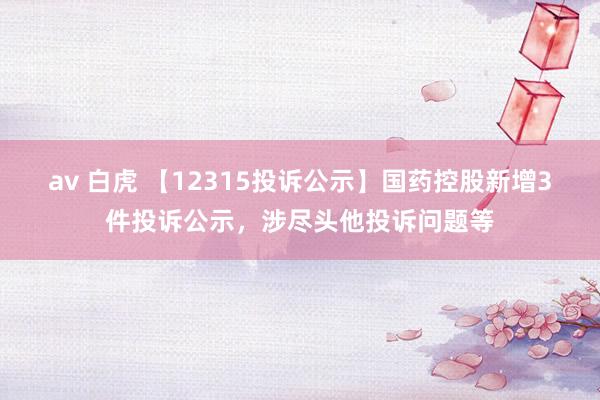 av 白虎 【12315投诉公示】国药控股新增3件投诉公示，涉尽头他投诉问题等