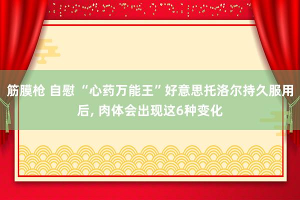 筋膜枪 自慰 “心药万能王”好意思托洛尔持久服用后， 肉体会出现这6种变化