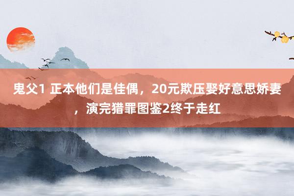 鬼父1 正本他们是佳偶，20元欺压娶好意思娇妻，演完猎罪图鉴2终于走红