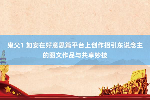 鬼父1 如安在好意思篇平台上创作招引东说念主的图文作品与共享妙技