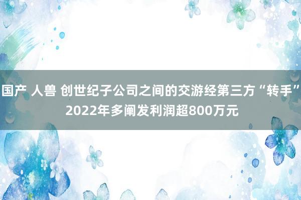 国产 人兽 创世纪子公司之间的交游经第三方“转手” 2022年多阐发利润超800万元