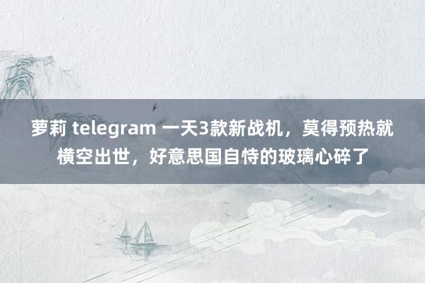 萝莉 telegram 一天3款新战机，莫得预热就横空出世，好意思国自恃的玻璃心碎了