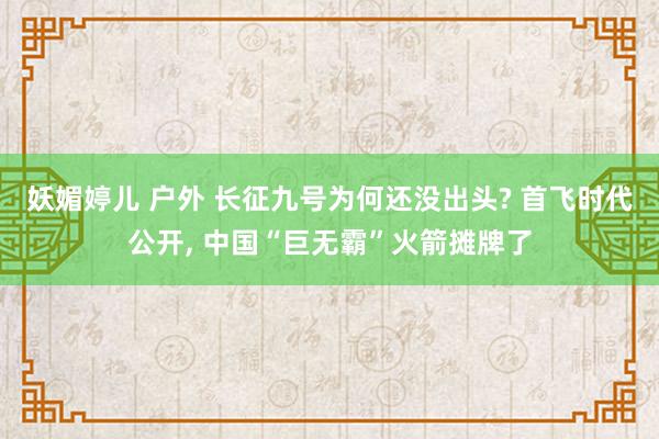 妖媚婷儿 户外 长征九号为何还没出头? 首飞时代公开， 中国“巨无霸”火箭摊牌了