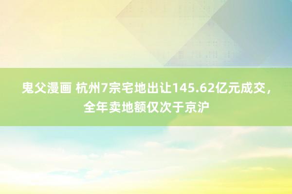 鬼父漫画 杭州7宗宅地出让145.62亿元成交，全年卖地额仅次于京沪