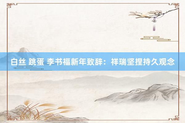 白丝 跳蛋 李书福新年致辞：祥瑞坚捏持久观念