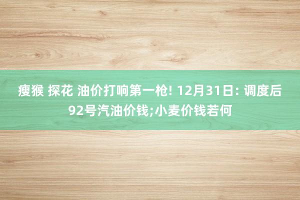 瘦猴 探花 油价打响第一枪! 12月31日: 调度后92号汽油价钱;小麦价钱若何