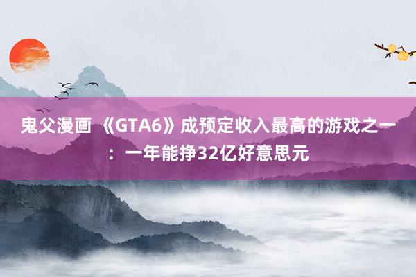 鬼父漫画 《GTA6》成预定收入最高的游戏之一：一年能挣32亿好意思元