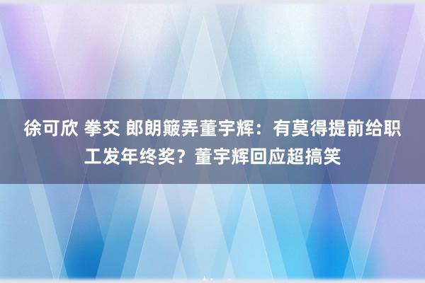 徐可欣 拳交 郎朗簸弄董宇辉：有莫得提前给职工发年终奖？董宇辉回应超搞笑