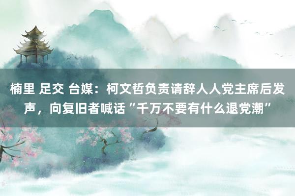 楠里 足交 台媒：柯文哲负责请辞人人党主席后发声，向复旧者喊话“千万不要有什么退党潮”