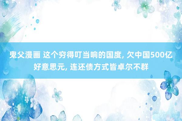 鬼父漫画 这个穷得叮当响的国度， 欠中国500亿好意思元， 连还债方式皆卓尔不群