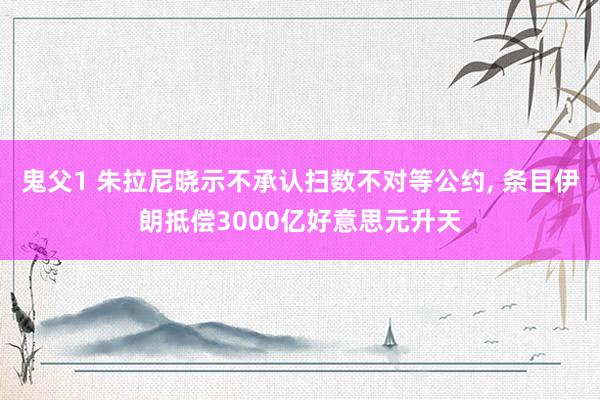 鬼父1 朱拉尼晓示不承认扫数不对等公约， 条目伊朗抵偿3000亿好意思元升天