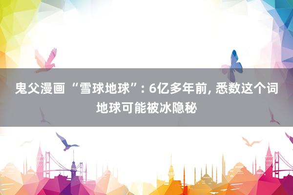 鬼父漫画 “雪球地球”: 6亿多年前， 悉数这个词地球可能被冰隐秘