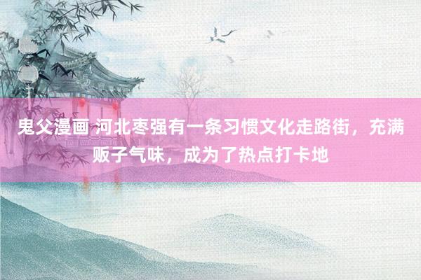 鬼父漫画 河北枣强有一条习惯文化走路街，充满贩子气味，成为了热点打卡地