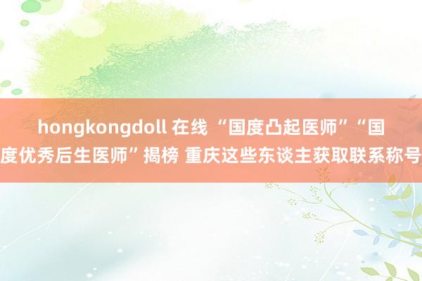 hongkongdoll 在线 “国度凸起医师”“国度优秀后生医师”揭榜 重庆这些东谈主获取联系称号