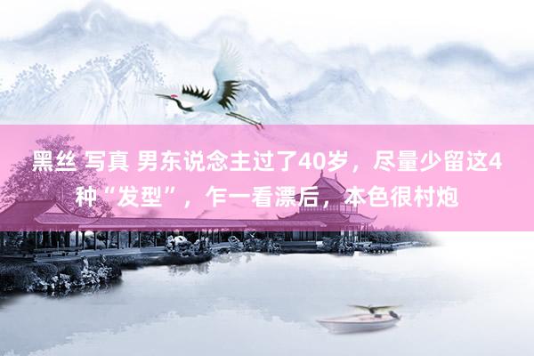 黑丝 写真 男东说念主过了40岁，尽量少留这4种“发型”，乍一看漂后，本色很村炮