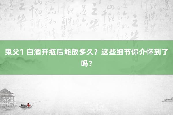 鬼父1 白酒开瓶后能放多久？这些细节你介怀到了吗？