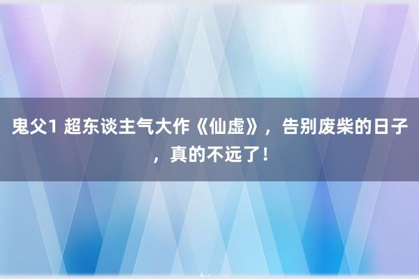 鬼父1 超东谈主气大作《仙虚》，告别废柴的日子，真的不远了！