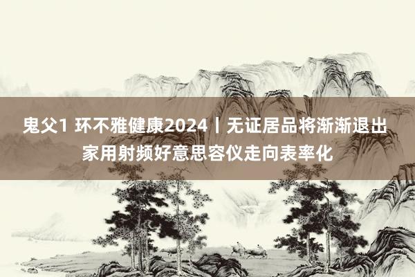 鬼父1 环不雅健康2024丨无证居品将渐渐退出 家用射频好意思容仪走向表率化