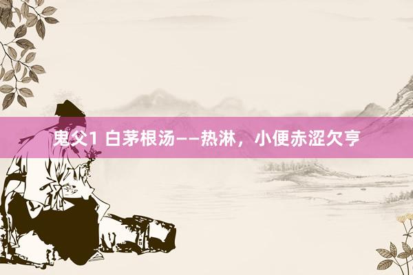 鬼父1 白茅根汤——热淋，小便赤涩欠亨