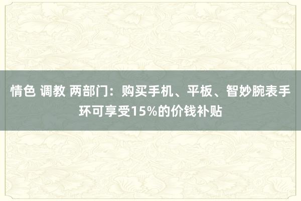 情色 调教 两部门：购买手机、平板、智妙腕表手环可享受15%的价钱补贴