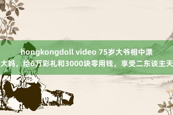 hongkongdoll video 75岁大爷相中漂亮大妈，给6万彩礼和3000块零用钱，享受二东谈主天下