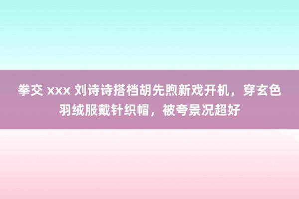 拳交 xxx 刘诗诗搭档胡先煦新戏开机，穿玄色羽绒服戴针织帽，被夸景况超好