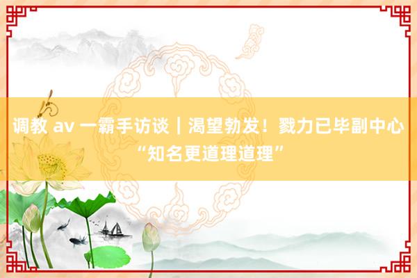 调教 av 一霸手访谈｜渴望勃发！戮力已毕副中心“知名更道理道理”