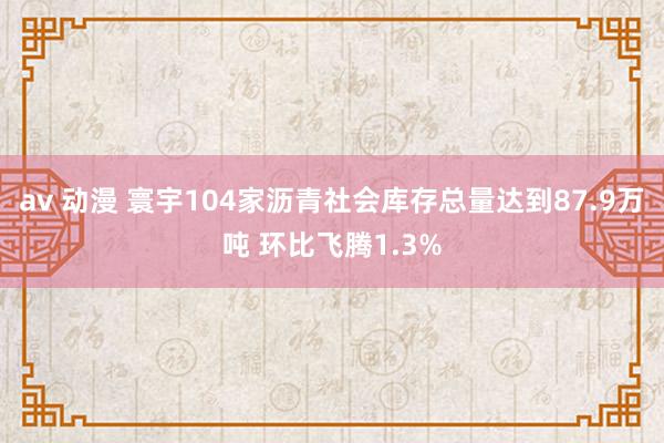 av 动漫 寰宇104家沥青社会库存总量达到87.9万吨 环比飞腾1.3%