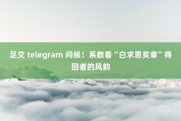足交 telegram 问候！系数看“白求恩奖章”得回者的风韵