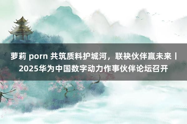 萝莉 porn 共筑质料护城河，联袂伙伴赢未来丨2025华为中国数字动力作事伙伴论坛召开
