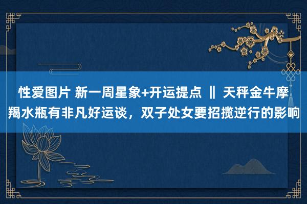 性爱图片 新一周星象+开运提点 ‖ 天秤金牛摩羯水瓶有非凡好运谈，双子处女要招揽逆行的影响