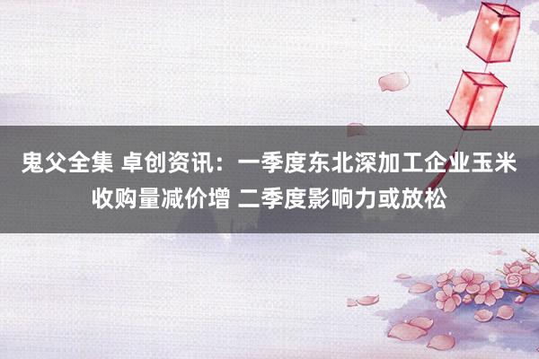 鬼父全集 卓创资讯：一季度东北深加工企业玉米收购量减价增 二季度影响力或放松