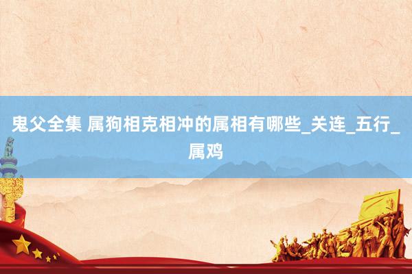 鬼父全集 属狗相克相冲的属相有哪些_关连_五行_属鸡