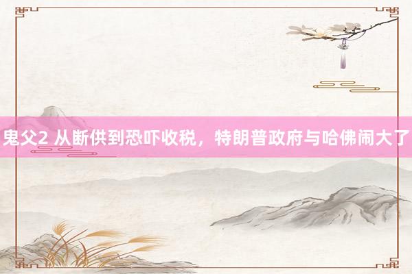鬼父2 从断供到恐吓收税，特朗普政府与哈佛闹大了